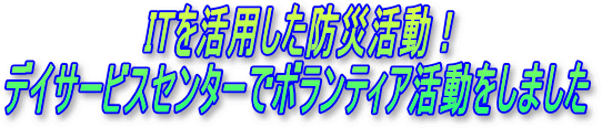 ITを活用した防災活動！デイサービスセンターでボランティア活動をしました・・・